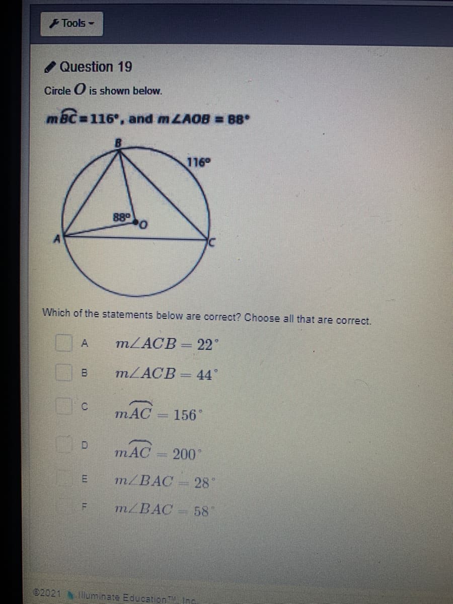 Tools-
Question 19
Circle O is shown below.
mBc 116, and MLAOB = B8*
116°
88°
Which of the statements below are correct? Choose all that are correct.
A
m/ACB=22
B.
m/ACB 44
mAC
156"
mAC
200
E.
m/BAC
28
F.
m/BAC
58
e2021 ominate EducationLInc
