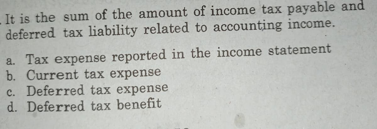 . It is the sum of the amount of income tax payable and
deferred tax liability related to accounting income.
a. Tax expense reported in the income statement
b. Current tax expense
c. Deferred tax expense
d. Deferred tax benefit
