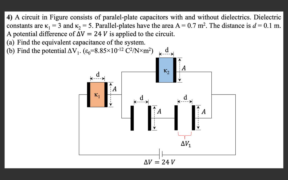 4) A circuit in Figure consists of paralel-plate capacitors with and without dielectrics. Dielectric
constants are K¡ = 3 and K, = 5. Parallel-plates have the area A = 0.7 m². The distance is d = 0.1 m.
A potential difference of AV =
(a) Find the equivalent capacitance of the system.
(b) Find the potential AV1. (E=8.85×10-12 C²/N×m?)
24 V is applied to the circuit.
d.
A
K2
A
K1
d.
d
A
AV1
AV = 24 V
