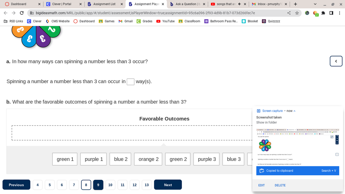 X C Clever | Portal X B Assignment List X 6 Assignment Playe x
bigideasmath.com/MRL/public/app/#/student/assessment;isPlayerWindow=true;
Dashboard
→ C
RSD Links C Clever
CMS Website Dashboard A Games M Gmail C Grades YouTube ClassRoom
B
E
a. In how many ways can spinning a number less than 3 occur?
Spinning a number a number less than 3 can occur in
way(s).
b. What are the favorable outcomes of spinning a number a number less than 3?
Favorable Outcomes
green 1
purple 1 blue 2
orange 2
green 2
Previous
4507
6
9
10
13
co
b Ask a Question | b x ▸ songs that are
assignmentId=95c6a096-2f93-4d9b-81b7-073d266fec7e
Bathroom Pass Re... B Blooket
8
Next
purple 3
blue 3
X M Inbox - pmurphy12 X
a Quizzzzz
Screen capture now
Screenshot taken
Show in folder
You spin the spinner
how many ways can spinning a number less than 3
+
Spinning number a number less than 3 canc
b. What are the favorable outcomes of spinning a number a number less than 37
Copied to clipboard
DELETE
EDIT
(LP
on
24
Search + V
⠀