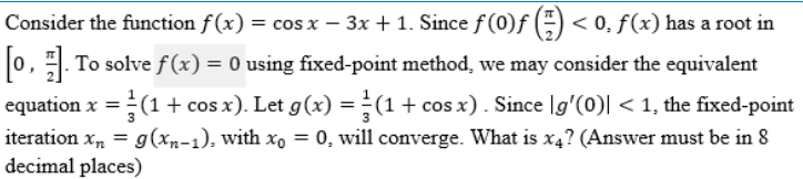 Consider the function f(x) = cos x − 3x + 1. Since ƒ (0)ƒ (-) < 0, ƒ (x) has a root in
[0, 1]. To solve f(x) = 0 using fixed-point method, we may consider the equivalent
equation x = = (1 + cos x). Let g(x) = (1 + cos x). Since [g'(0)| < 1, the fixed-point
iteration x₂ = g(xn-1), with xo = 0, will converge. What is x4? (Answer must be in 8
decimal places)