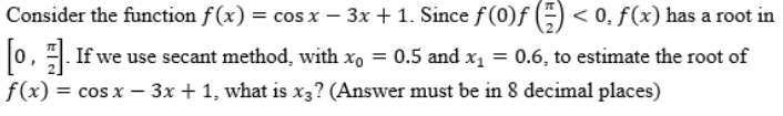 Consider the function f(x) = cos x − 3x + 1. Since ƒ (0)ƒ () <0. f(x) has a root in
[0]. If we use secant method, with x。 = 0.5 and x₁ = 0.6, to estimate the root of
f(x) = cos x − 3x + 1, what is x3? (Answer must be in 8 decimal places)