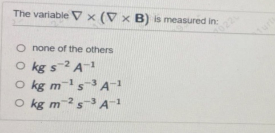 The variablex (V x B) is measured in:
O none of the others
O kg s-2 A-1
-1
O kg m-¹ s-3 A-1
S
O kg m 2 s-3 A-1