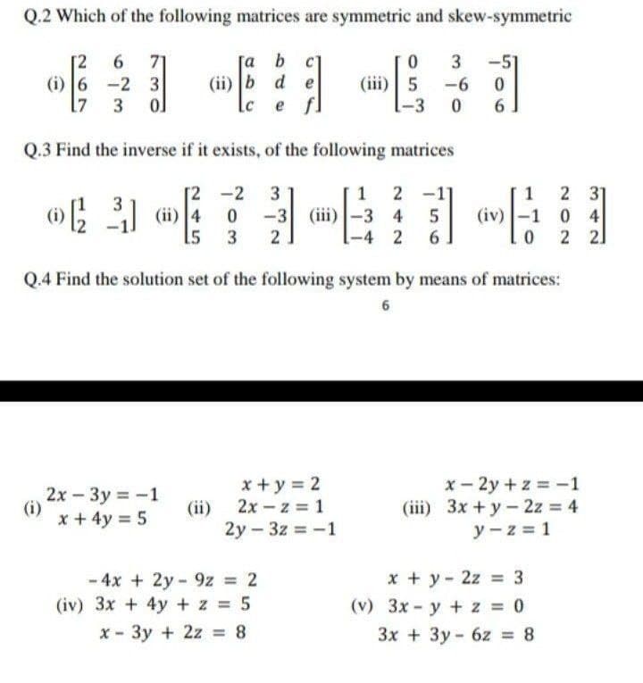 Q.2 Which of the following matrices are symmetric and skew-symmetric
[a b c
(ii) b d e
6.
71
(i) 6 -2 3
17
-51
(iii)| 5 -6
6
Lc
e fl
-3
Q.3 Find the inverse if it exists, of the following matrices
2 31
(iv)-1 0 4
2 2]
2 -1
[2 -2
(ii) 4
15
3
1
1
-3 (iii)-3 4
5
-4 2
6.
Q.4 Find the solution set of the following system by means of matrices:
2x - 3y = -1
(i)
x + 4y 5
x +y = 2
(ii) 2x – z = 1
2y - 3z -1
x - 2y +z = -1
(iii) 3x +y- 2z = 4
y - z = 1
x + y - 2z = 3
- 4x + 2y - 9z = 2
(iv) 3x + 4y + z = 5
(v) 3x - y +z 0
x - 3y + 2z = 8
3x + 3y - 6z = 8
