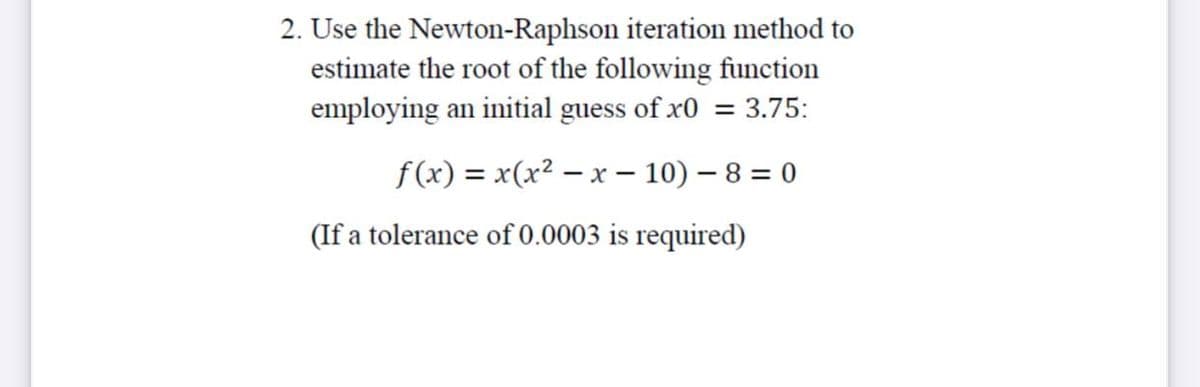 2. Use the Newton-Raphson iteration method to
estimate the root of the following function
employing an initial guess of x0 = 3.75:
f(x) = x(x² – x – 10) – 8 = 0
(If a tolerance of 0.0003 is required)
