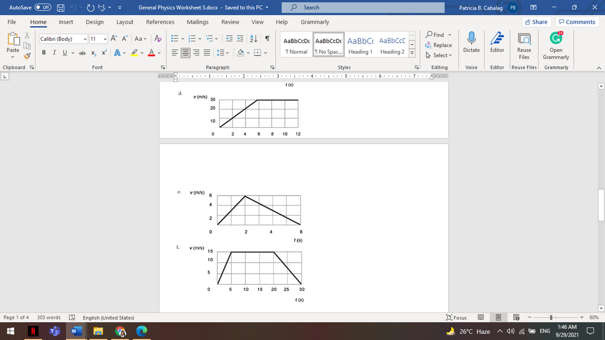 AutoSave O ff
General Physics Worksheet 3.docx - Saved to this PC -
P Search
Patricia B. Cabalag
PB
File
Home
Insert
Design
Layout
References
Mailings
Review
View
Help
Grammarly
A Share
P Comments
O Find v
Calibri (Body)
- 11 - A A Aav A
:- v i= v a- v
E - E-
AaBbCcDc AaBbCcDc AaBbC AABBCCD
& Replace
Paste
Dictate
Editor
Reuse
BI U - ab x, x A
Open
Grammarly
- I v A -
I Normal
T No Spac. Heading 1 Heading 2
A Select v
Files
Clipboard
Editor Reuse Files Grammarly
Font
Paragraph
Styles
Editing
Voice
L
'X..:.1· |'. . 2· . . | ' . . 3. .. |' . · 4. ..|· · 5. ..| . . . 6. .. L. .7..
1..I
t (s)
d.
v (m/s)
30
20
10
8
8 10 12
2
4
e.
v (m/)
6
4
2
2
4
6
t (s)
t (s)
f.
v (m/s)
15
10
5
0 5
10
15
20
25
30
t (s)
Page 1 of 4
E English (United States)
O Focus
303 words
80%
1:46 AM
N
26°С Нaze
A 4») G
ENG
9/29/2021
!!! li
