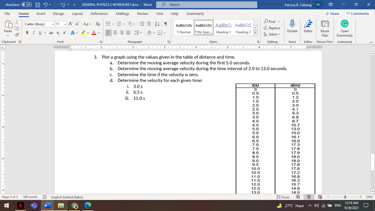 AutoSave
GENERAL PHYSICS 2 WORKSHEET.docx - Word
P Search
Patricia B. Cabalag PB
ff
File
Home
Insert
Design
Layout
References
Mailings
Review
View
Help
Grammarly
A Share
P Comments
O Find -
Calibri (Body)
- 11 -
A A Aav A
AaBbCcDc AaBbCcDc AaBbC AABBCCD
e Replace
=
Reuse
Оpen
Grammarly
Paste
三 三、 、H
Dictate
Editor
BIU - ab x, x A
- ev Av
I Normal
T No Spac. Heading 1 Heading 2
A Select v
Files
Clipboard a
Font
Paragraph
Styles
Editing
Voice
Editor
Reuse Files Grammarly
..I' . . 1 · : . I ' : : 2. |· · · 3. . I : . . 4 · 5. :L· · 6. . : . . 7 : . · .
3. Plot a graph using the values given in the table of distance and time.
a. Determine the moving average velocity during the first 5.0 seconds.
b. Determine the moving average velocity during the time interval of 2.0 to 13.0 seconds.
Determine the time if the velocity is zero.
с.
d. Determine the velocity for each given time:
(w)p
i. 3.0 s
ii. 6.5 s
(s)
d(m)
0.5
1.0
1.5
0.5
1.2
3.
iii. 11.0 s
2.0
3.0
4.1
5.3
6.9
8.7
10.7
13.0
15.0
16.1
16.9
17.3
17.8
2.0
2.5
3.0
3.5
4.0
4.5
5.0
5.5
6.0
6.5
7.0
7.5
8.0
8.5
9.0
9.5
10.0
10.5
11.0
11.5
12.0
12.5
13.0
17.9
18.0
18.0
17.8
17.6
17.2
16.8
16.3
15.7
14.9
14.0
6.
Page 3 of 3
E English (United States)
O Focus
389 words
120%
12:19 AM
N
27°C Haze
A 4) G
9 ENG
9/29/2021
