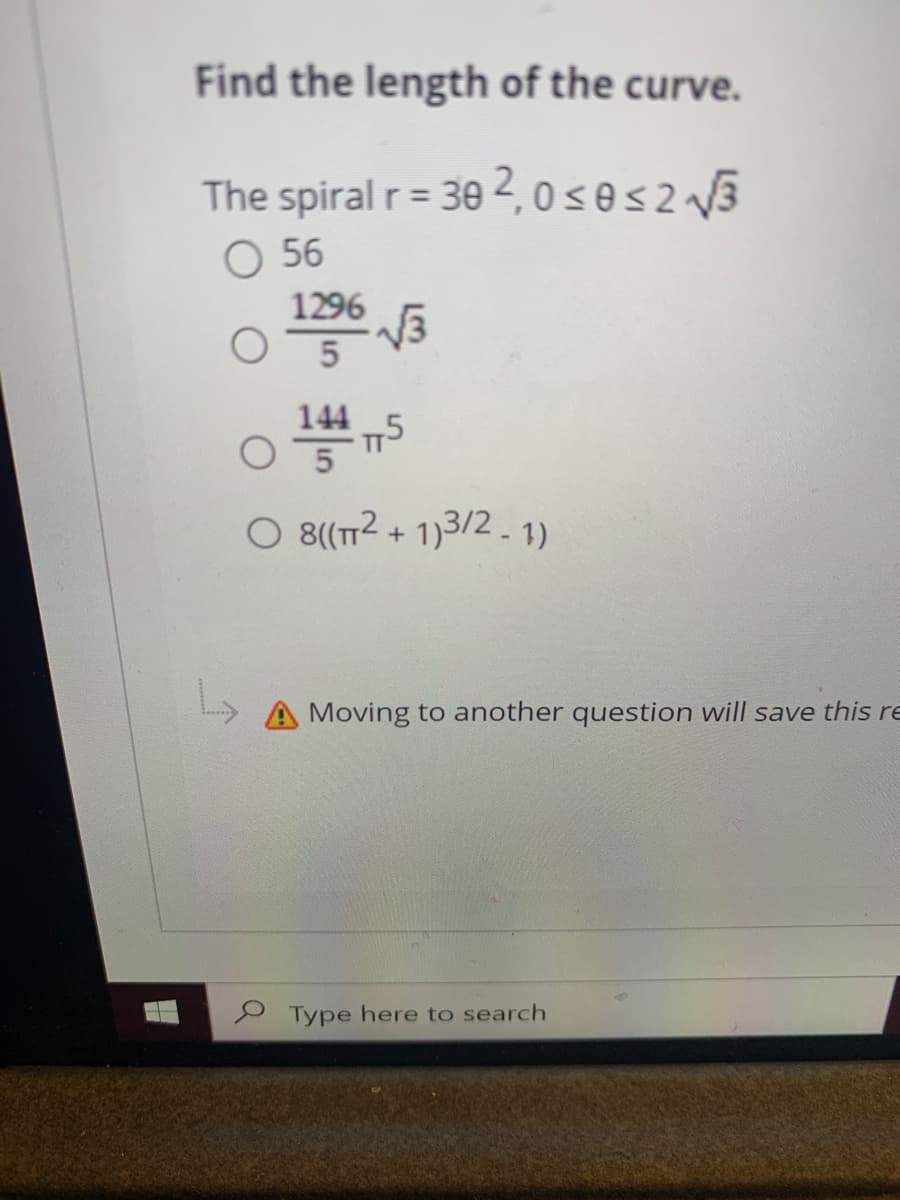 Find the length of the curve.
The spiral r= 30 2, 0s@s2 3
O 56
%3D
1296
144
O 8(T2 + 1)3/2. 1)
Moving to another question will save this re
P Type here to search
