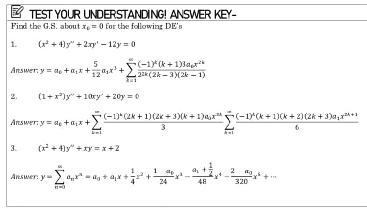 TEST YOUR UNDERSTANDING! ANSWER KEY-
Find the G.S. about xo = 0 for the following DE's
1. (x²+4)y" + 2xy' - 12y = 0
80
5
Answer: y = a₁ + a₁x +29₁x²³ +
(-1)k (k+1)3aox²k
22k (2k-3)(2k-1)
k=1
2. (1+x²)y" + 10xy' + 20y = 0
Answer: y = a + a₁x +
(−1)k (2k + 1)(2k + 3)(k+1)α₁x²k,
3
k=1
3. (x² + 4)y" + xy = x + 2
1-ao
Answer: y =
a₁ + 2
La
anx"=
24
48
72=0
ao + a₁x + = x² +
-x3
(−1)k(k+ 1)(k+ 2)(2k + 3) a₁x²k+1
6
2-ao
320
2²x5