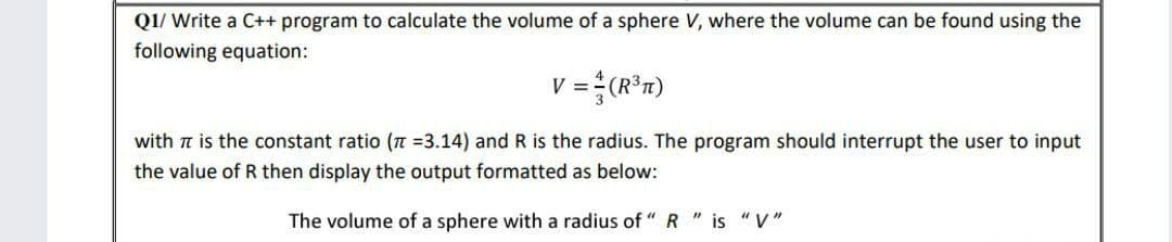 Q1/ Write a C++ program to calculate the volume of a sphere V, where the volume can be found using the
following equation:
V = (R³)
with It is the constant ratio (π =3.14) and R is the radius. The program should interrupt the user to input
the value of R then display the output formatted as below:
The volume of a sphere with a radius of "R" is "V"