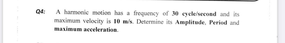 Q4:
A harmonic motion has a frequency of 30 cycle/second and its
maximum velocity is 10 m/s. Determine its Amplitude, Period and
maximum acceleration.