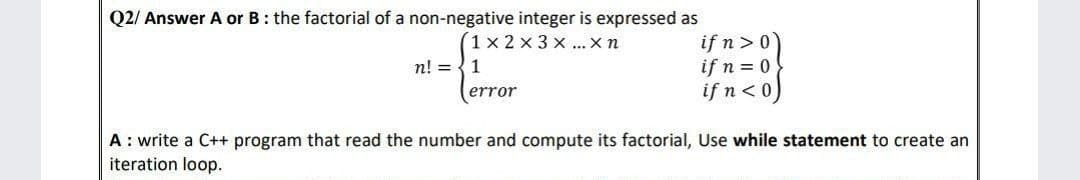 Q2/ Answer A or B: the factorial of a non-negative integer is expressed as
1x2x3x... X n
n! = 1
error
if n>0
if n = 0
if n<0)
A: write a C++ program that read the number and compute its factorial, Use while statement to create an
iteration loop.