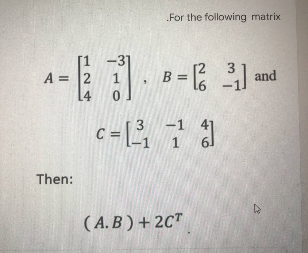 .For the following matrix
1 -31
[2
3
A 2
-- and
1 B = [²³₁]
L6
L4 0
3
-
-1
c = [³₁
-1 1
61
(A.B) + 2CT
Then:
W