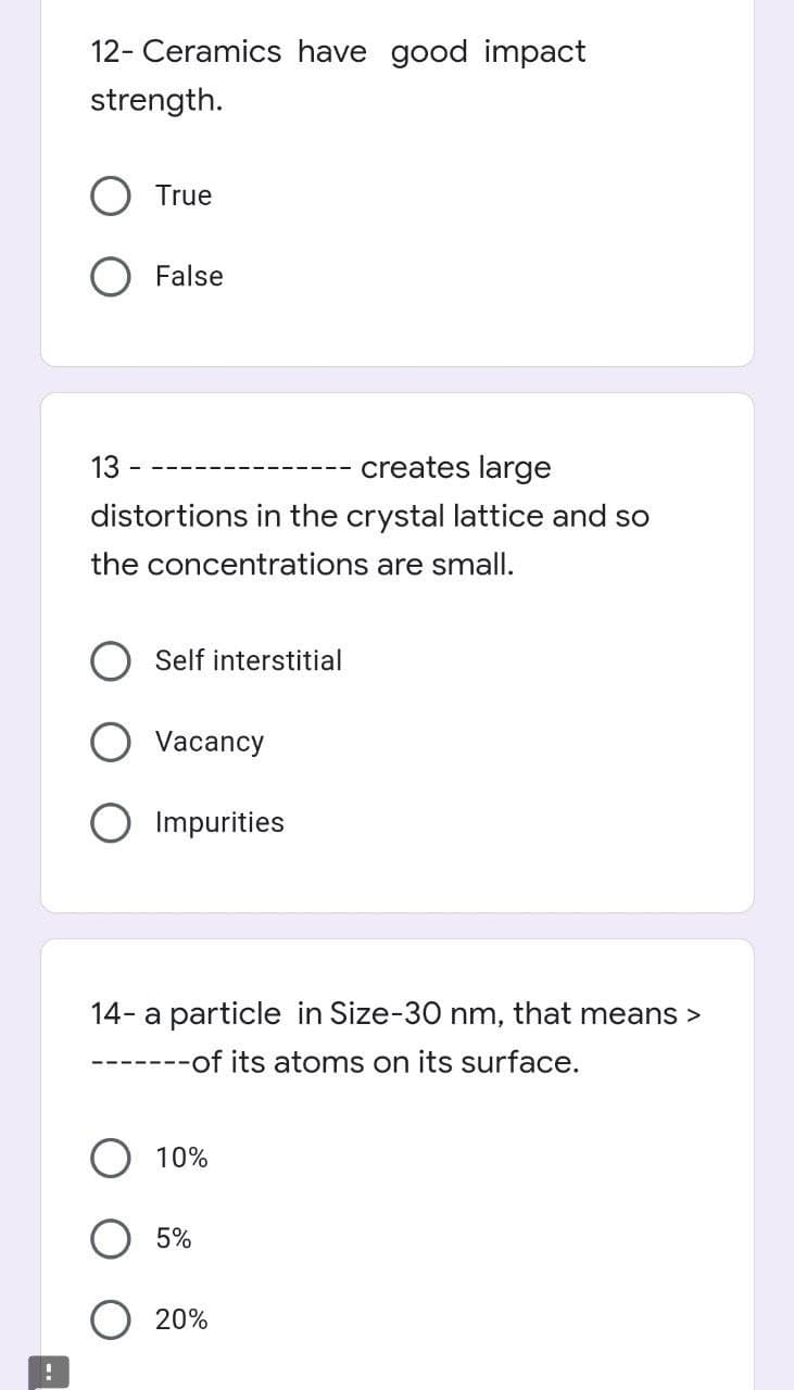 !
12- Ceramics have good impact
strength.
True
False
13
creates large
distortions in the crystal lattice and so
the concentrations are small.
Self interstitial
Vacancy
Impurities
14- a particle in Size-30 nm, that means >
-------of its atoms on its surface.
10%
5%
20%