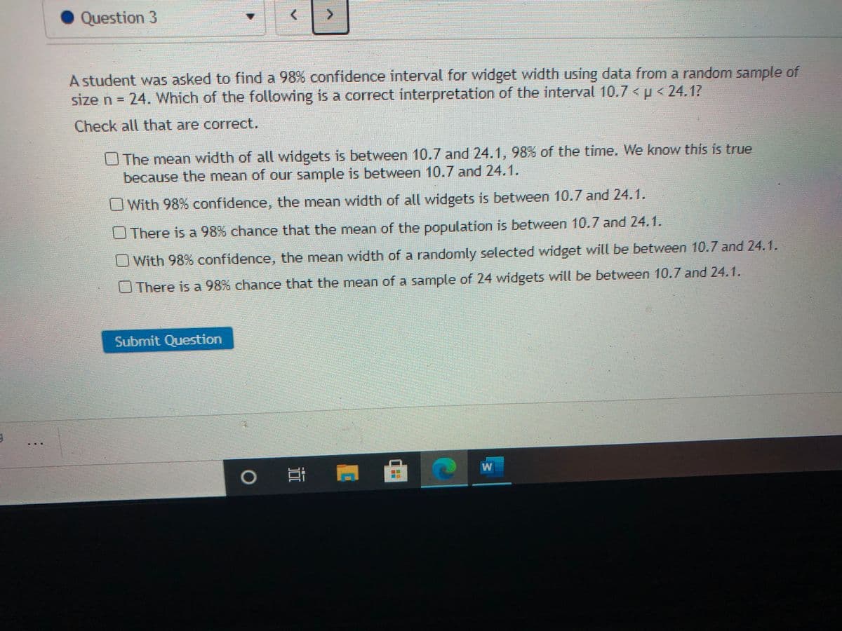 Question 3
A student was asked to find a 98% confidence interval for widget width using data from a random sample of
size n = 24. Which of the following is a correct interpretation of the interval 10.7 < p < 24.17
Check all that are correct.
OThe mean width of all widgets is between 10.7 and 24.1, 98% of the time. We know this is true
because the mean of our sample is between 10.7 and 24.1.
With 98% confidence, the mean width of all widgets is between 10.7 and 24.1.
OThere is a 98% chance that the mean of the population is between 10.7 and 24.1.
With 98% confidence, the mean width of a randomly selected widget will be between 10.7 and 24.1.
U There is a 98% chance that the mean of a sample of 24 widgets will be between 10.7 and 24.1.
Submit Question
耳
W
