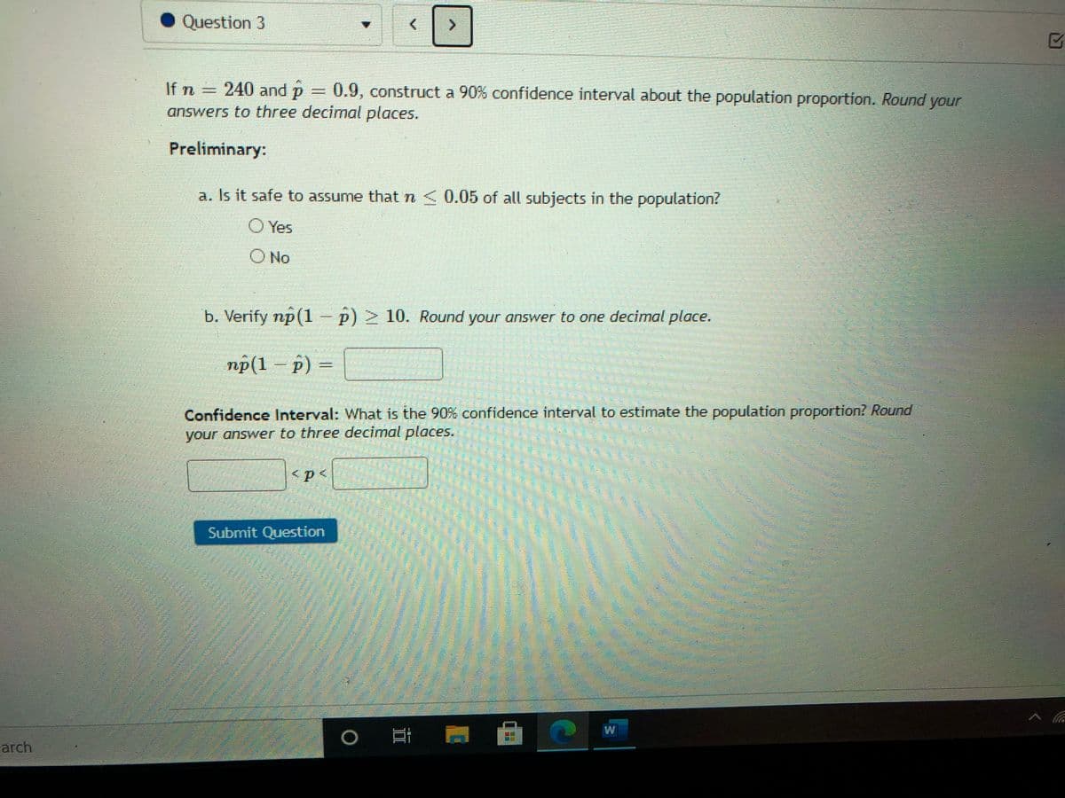 Question 3
If n = 240 and p = 0.9, construct a 90% confidence interval about the population proportion. Round your
answers to three decimal places.
Preliminary:
a. Is it safe to assume that n< 0.05 of all subjects in the population?
O Yes
O No
b. Verify np(1-p)> 10. Round your answer to one decimal place.
np(1 – p) =
%3D
Confidence Interval: What is the 90% confidence interval to estimate the population proportion? Round
your answer to three decimal places.
Submit Question
arch
