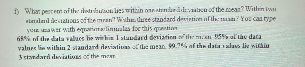 f) What percent of the distribution lies within one standard deviation of the mean? Within two
standard deviations of the mean? Within three standard deviation of the mean? You can type
your answer with equations/formulas for this question.
68% of the data values lie within 1 standard deviation of the mean. 95% of the data
values lie within 2 standard deviations of the mean 99.7% of the data values lie within
3 standard deviations of the mean.
