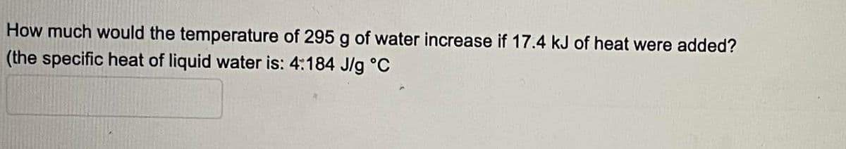 How much would the temperature of 295 g of water increase if 17.4 kJ of heat were added?
(the specific heat of liquid water is: 4:184 J/g °C