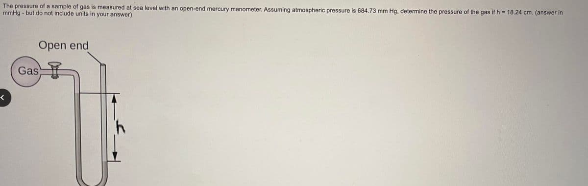 The pressure of a sample of gas is measured at sea level with an open-end mercury manometer. Assuming atmospheric pressure is 684.73 mm Hg, determine the pressure of the gas if h = 18.24 cm. (answer in
mmHg - but do not include units in your answer)
<
Open end
Gas