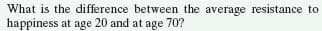 What is the difference between the average resistance to
happiness at age 20 and at age 70?
