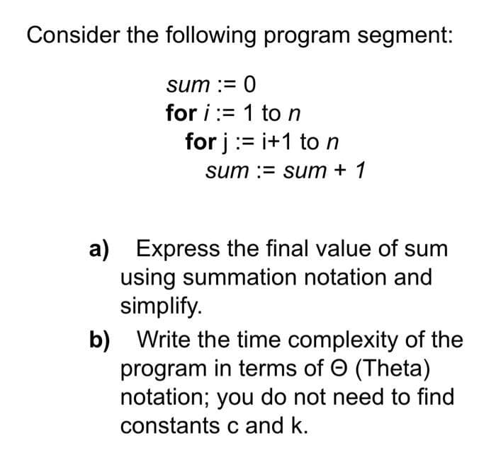 Consider the following program segment:
sum := 0
for i:=1 to n
for j :=i+1 to n
sum := sum + 1
a) Express the final value of sum
using summation notation and
simplify.
b) Write the time complexity of the
program in terms of Ⓒ (Theta)
notation; you do not need to find
constants c and k.