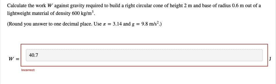Calculate the work W against gravity required to build a right circular cone of height 2 m and base of radius 0.6 m out of a
lightweight material of density 600 kg/m³.
(Round you answer to one decimal place. Use = 3.14 and g = 9.8 m/s².)
W =
40.7
Incorrect