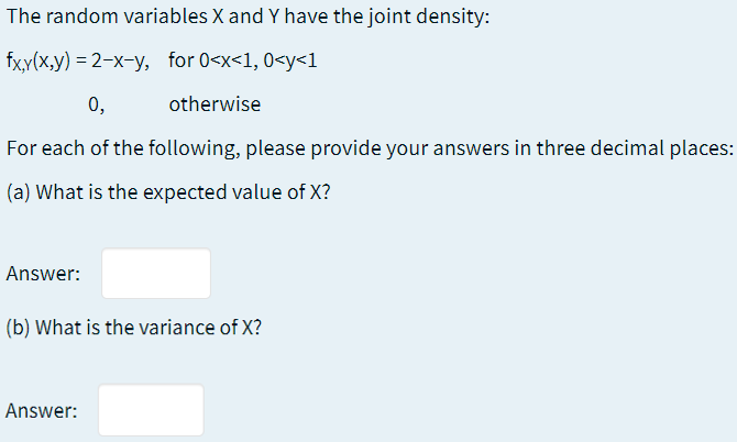 The random variables X and Y have the joint density:
fx,y(x,y) = 2-x-y, for 0<x<1, 0<y<1
0,
otherwise
For each of the following, please provide your answers in three decimal places:
(a) What is the expected value of X?
Answer:
(b) What is the variance of X?
Answer:
