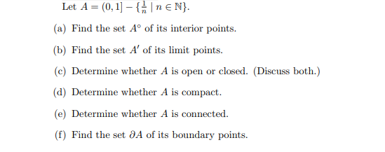 Let A = (0, 1]-{|n € N}.
(a) Find the set Aº of its interior points.
(b) Find the set A' of its limit points.
(c) Determine whether A is open or closed. (Discuss both.)
(d) Determine whether A is compact.
(e) Determine whether A is connected.
(f) Find the set 8A of its boundary points.
