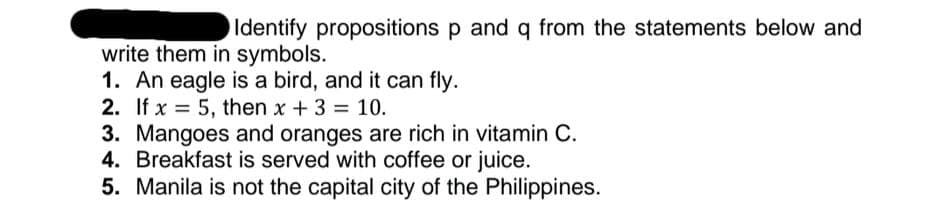 Identify propositions p and q from the statements below and
write them in symbols.
1. An eagle is a bird, and it can fly.
2. If x = 5, then x +3 = 10.
3. Mangoes and oranges are rich in vitamin C.
4. Breakfast is served with coffee or juice.
5. Manila is not the capital city of the Philippines.

