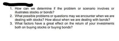 1. How can we determine if the problem or scenario involves or
illustrates stocks or bonds?
2. What possible problems or questions may we encounter when we are
dealing with stocks? How about when we are dealing with bonds?
3. What factors have a great effect on the return of your investments
both on buying stocks or buying bonds?
