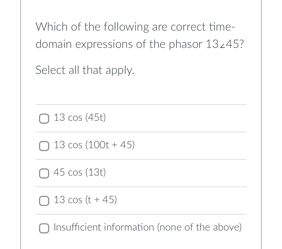 Which of the following are correct time-
domain expressions of the phasor 13245?
Select all that apply.
13 cos (45t)
13 cos (100t +45)
45 cos (13)
13 cos (t +45)
Insufficient information (none of the above)
