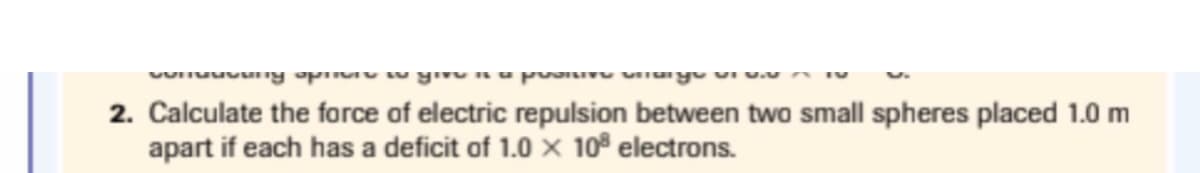 2. Calculate the force of electric repulsion between two small spheres placed 1.0 m
apart if each has a deficit of 1.0 X 10° electrons.
