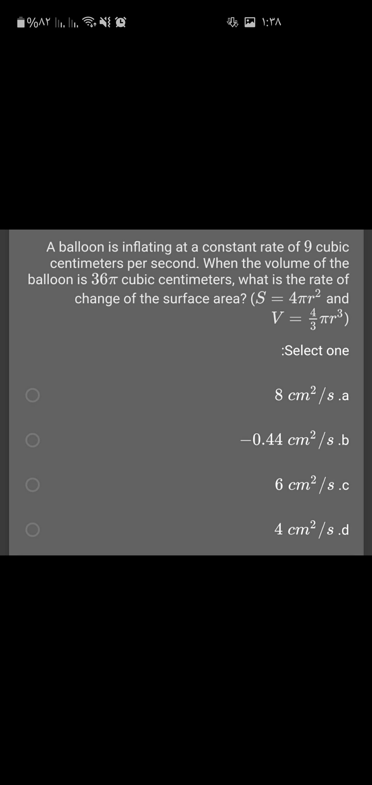 A balloon is inflating at a constant rate of 9 cubic
centimeters per second. When the volume of the
balloon is 36T cubic centimeters, what is the rate of
change of the surface area? (S = 4tr² and
V = r³)
3
:Select one
8 cm² /s .a
-0.44 cm² /s.b
6 cm2 /s.c
ст
4 cm2 /s .d
ст
