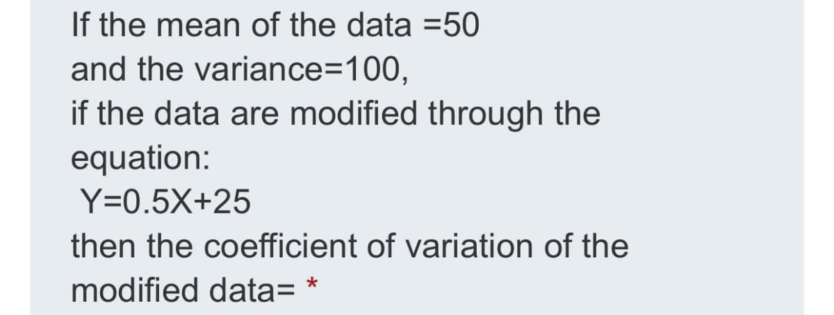 If the mean of the data =50
and the variance=100,
if the data are modified through the
equation:
Y=0.5X+25
then the coefficient of variation of the
modified data=

