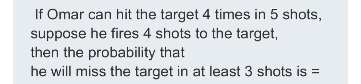 If Omar can hit the target 4 times in 5 shots,
suppose he fires 4 shots to the target,
then the probability that
he will miss the target in at least 3 shots is =
