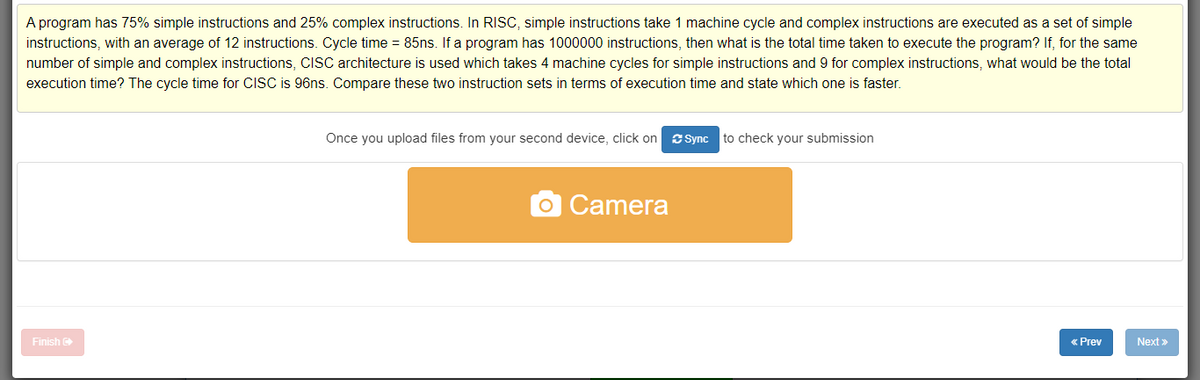 A program has 75% simple instructions and 25% complex instructions. In RISC, simple instructions take 1 machine cycle and complex instructions are executed as a set of simple
instructions, with an average of 12 instructions. Cycle time = 85ns. If a program has 1000000 instructions, then what is the total time taken to execute the program? If, for the same
number of simple and complex instructions, CISC architecture is used which takes 4 machine cycles for simple instructions and 9 for complex instructions, what would be the total
execution time? The cycle time for CISC is 96ns. Compare these two instruction sets in terms of execution time and state which one is faster.
Once you upload files from your second device, click on esSync
to check your submission
Camera
Finish
« Prev
Next »
