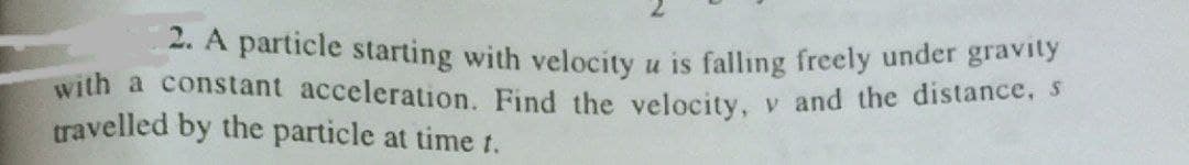 2. A particle starting with velocity u is falling freely under gravity
with a constant acceleration. Find the velocity, v and the distance
travelled by the particle at time t.
