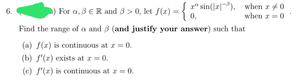 3) For a, B ER and 3 > 0, let f(x') = {
xª sin(]r|-#),
when x + 0
when x = 0
6.
Find the range of a and B (and justify your answer) such that
(a) f(x) is continuous at x = 0.
(b) f'(x) exists at x = 0.
(c) f'(x) is continuous at x = 0.
