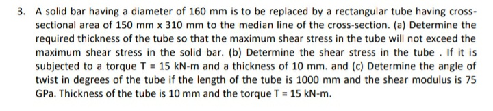 3. A solid bar having a diameter of 160 mm is to be replaced by a rectangular tube having cross-
sectional area of 150 mm x 310 mm to the median line of the cross-section. (a) Determine the
required thickness of the tube so that the maximum shear stress in the tube will not exceed the
maximum shear stress in the solid bar. (b) Determine the shear stress in the tube . If it is
subjected to a torque T = 15 kN-m and a thickness of 10 mm. and (c) Determine the angle of
twist in degrees of the tube if the length of the tube is 1000 mm and the shear modulus is 75
GPa. Thickness of the tube is 10 mm and the torque T = 15 kN-m.
