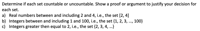 Determine if each set countable or uncountable. Show a proof or argument to justify your decision for
each set.
a) Real numbers between and including 2 and 4, i.e., the set [2, 4]
b) Integers between and including 1 and 100, i.e., the set {1, 2, 3, ., 100}
c) Integers greater then equal to 2, i.e., the set {2, 3, 4, .}
