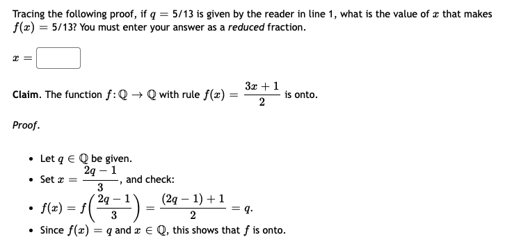 Tracing the following proof, if q = 5/13 is given by the reader in line 1, what is the value of æ that makes
f(x) = 5/13? You must enter your answer as a reduced fraction.
3x +1
Claim. The function f:Q → Q with rule f(x) :
is onto.
2
Proof.
• Let q E Q be given.
2q – 1
• Set x =
3
2g
• f(x) = f(
and check:
(2g – 1) + 1
q.
|
3
2
• Since f(x)
= q and x E Q, this shows that f is onto.
