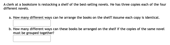 A clerk at a bookstore is restocking a shelf of the best-selling novels. He has three copies each of the four
different novels.
a. How many different ways can he arrange the books on the shelf? Assume each copy is identical.
b. How many different ways can these books be arranged on the shelf if the copies of the same novel
must be grouped together?
