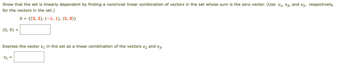 Show that the set is linearly dependent by finding a nontrivial linear combination of vectors in the set whose sum is the zero vector. (Use s1, s2, and s3, respectively,
for the vectors in the set.)
S = {(3, 2), (-1, 1), (2, 0)}
(0, 0) =
Express the vector s, in the set as a linear combination of the vectors s, and S3.
S1 =
