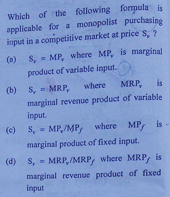 Which of the following formula is
applicable for a monopolist purchasing
input in a competitive market at price S, ?
(a)
S,
MP, where MP, is marginal
%3D
product of variable input.
(b) S, = MRP,
where
MRP,
is
%3D
marginal revenue product of variable
input.
(c)
S, = MP,/MP, where MP, is
%3D
marginal product of fixed input.
(d) S,
MRP,/MRP, where MRP,
is
%3D
marginal revenue product of fixed
input
