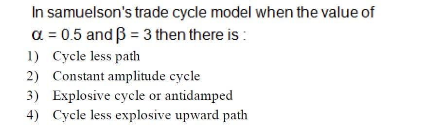 In samuelson's trade cycle model when the value of
a = 0.5 and B = 3 then there is:
1) Cycle less path
2) Constant amplitude cycle
3) Explosive cycle or antidamped
4) Cycle less explosive upward path
