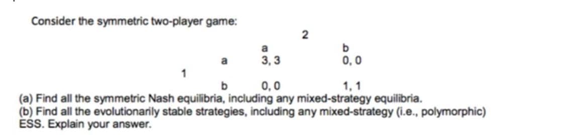 Consider the symmetric two-player game:
a
a
3, 3
0,0
1, 1
(a) Find all the symmetric Nash equilibria, including any mixed-strategy equilibria.
(b) Find all the evolutionarily stable strategies, including any mixed-strategy (i.e., polymorphic)
ESS. Explain your answer.
