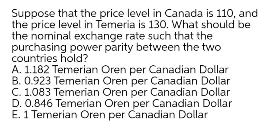 Suppose that the price level in Canada is 110, and
the price level in Temeria is 130. What should be
the nominal exchange rate such that the
purchasing power parity between the two
countries hold?
A. 1.182 Temerian Oren per Canadian Dollar
B. 0.923 Temerian Oren per Canadian Dollar
C. 1.083 Temerian Oren per Canadian Dollar
D. 0.846 Temerian Oren per Canadian Dollar
E. 1 Temerian Oren per Canadian Dollar
