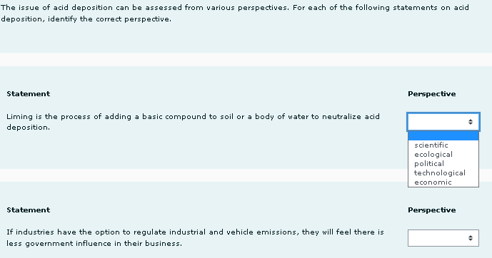 The issue of acid deposition can be assessed from various perspectives. For each of the following statements on acid
deposition, identify the correct perspective.
Statement
Perspective
Liming is the process of adding a basic compound to soil or a body of water to neutralize acid
deposition.
scientific
ecological
political
technological
economic
Statement
If industries have the option to regulate industrial and vehicle emissions, they will feel there is
less government influence in their business.
Perspective