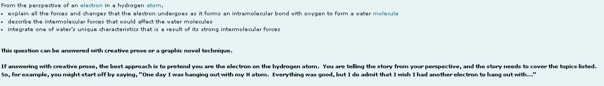 From the perspective of an electron in a hydrogen atom,
• explain all the forces and changes that the electron undergoes as it forms an intramolecular bond with oxygen to form a water molecule
describe the intermolecular forces that would affect the water molecules
• integrate one of water's unique characteristics that is a result of its strong intermolecular forces
This question can be answered with creative prose or a graphic novel technique.
If answering with creative prose, the best approach is to pretend you are the electron on the hydrogen atom. You are telling the story from your perspective, and the story needs to cover the topics listed.
So, for example, you might start off by saying, "One day I was hanging out with my Hatom. Everything was good, but I do admit that I wish I had another electron to hang out with..."