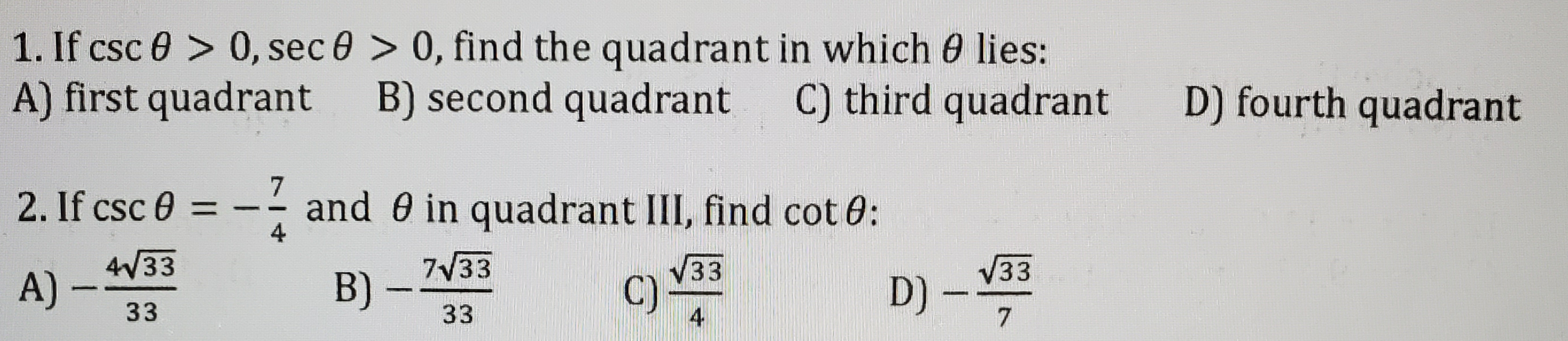 1. If csc 0 > 0, sec 0 > 0, find the quadrant in which 0 lies:
A) first quadrant B) second quadrant
C) third quadrant
D) fourth quadrant
2. If csc 0 = - - and 0 in quadrant III, find cot 0:
4
4V33
A)
7V33
33
D) -
33
B) -
33
C)
4
33
